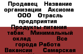 Продавец › Название организации ­ Аксиома, ООО › Отрасль предприятия ­ Продукты питания, табак › Минимальный оклад ­ 18 000 - Все города Работа » Вакансии   . Самарская обл.,Жигулевск г.